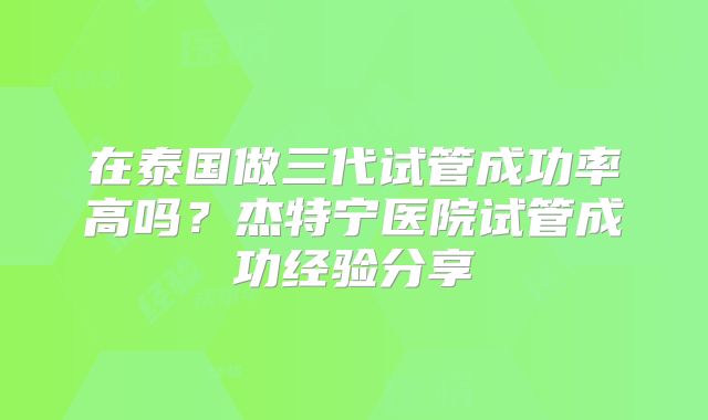 在泰国做三代试管成功率高吗？杰特宁医院试管成功经验分享