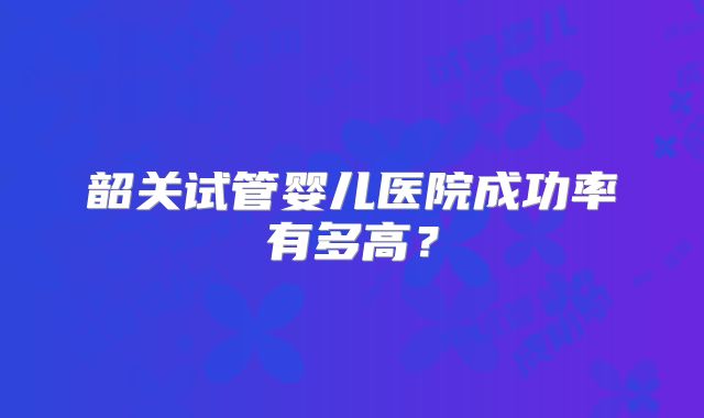 韶关试管婴儿医院成功率有多高？