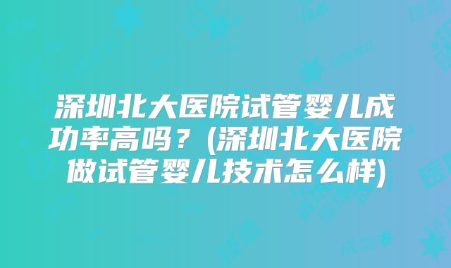 深圳北大医院试管婴儿成功率高吗?(深圳北大医院做试管婴儿技术怎么样)