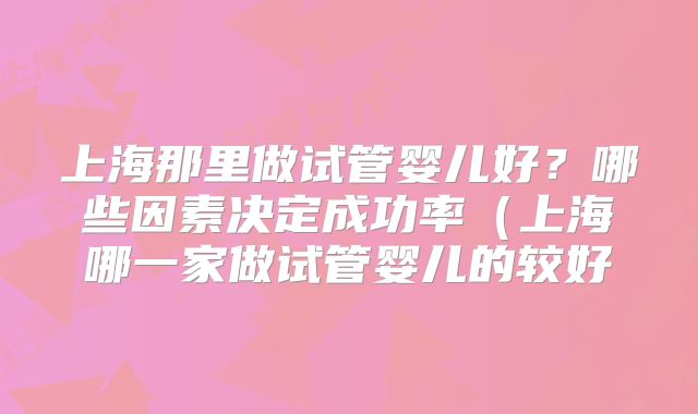 上海那里做试管婴儿好？哪些因素决定成功率（上海哪一家做试管婴儿的较好