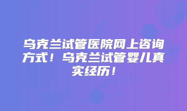 乌克兰试管医院网上咨询方式！乌克兰试管婴儿真实经历！
