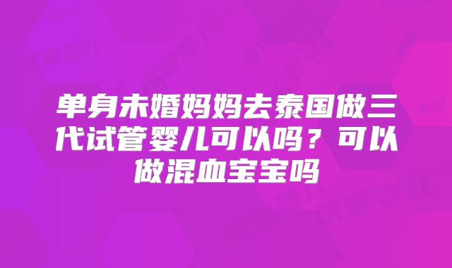 单身未婚妈妈去泰国做三代试管婴儿可以吗？可以做混血宝宝吗