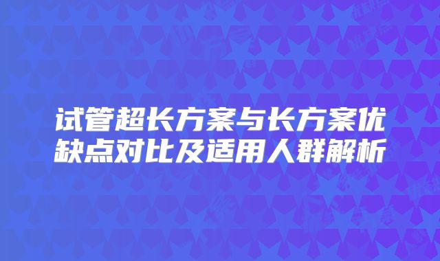 试管超长方案与长方案优缺点对比及适用人群解析