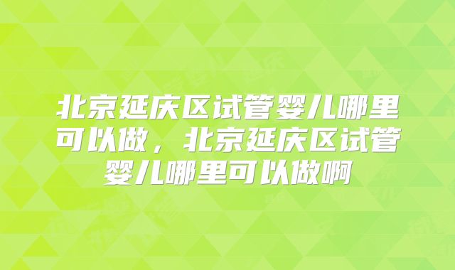 北京延庆区试管婴儿哪里可以做，北京延庆区试管婴儿哪里可以做啊