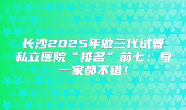 长沙2025年做三代试管私立医院“排名”前七：每一家都不错！