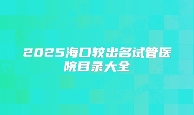 2025海口较出名试管医院目录大全