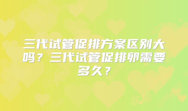 三代试管促排方案区别大吗？三代试管促排卵需要多久？