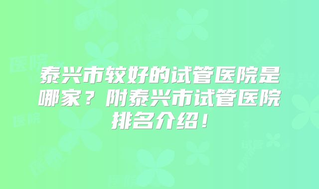 泰兴市较好的试管医院是哪家？附泰兴市试管医院排名介绍！