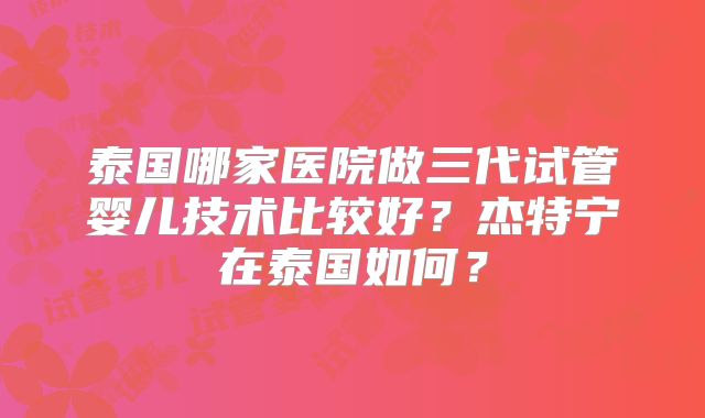 泰国哪家医院做三代试管婴儿技术比较好？杰特宁在泰国如何？