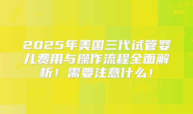 2025年美国三代试管婴儿费用与操作流程全面解析!需要注意什么!
