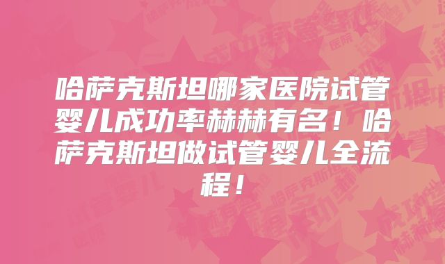 哈萨克斯坦哪家医院试管婴儿成功率赫赫有名！哈萨克斯坦做试管婴儿全流程！