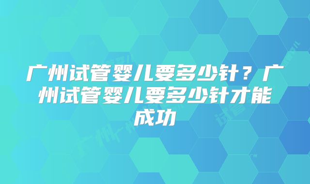 广州试管婴儿要多少针？广州试管婴儿要多少针才能成功