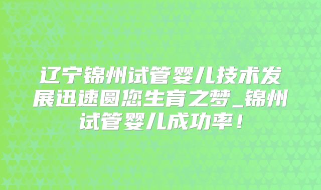 辽宁锦州试管婴儿技术发展迅速圆您生育之梦_锦州试管婴儿成功率!