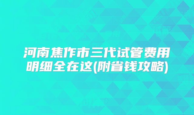 河南焦作市三代试管费用明细全在这(附省钱攻略)