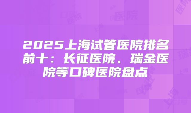 2025上海试管医院排名前十：长征医院、瑞金医院等口碑医院盘点