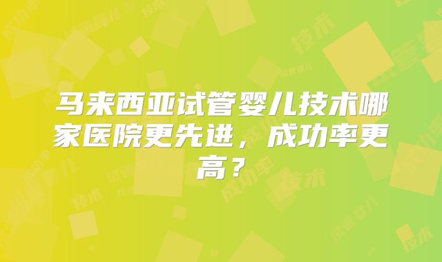 马来西亚试管婴儿技术哪家医院更先进，成功率更高？