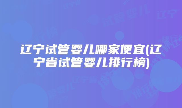 辽宁试管婴儿哪家便宜(辽宁省试管婴儿排行榜)