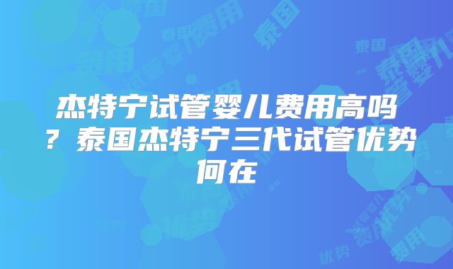 杰特宁试管婴儿费用高吗?泰国杰特宁三代试管优势何在