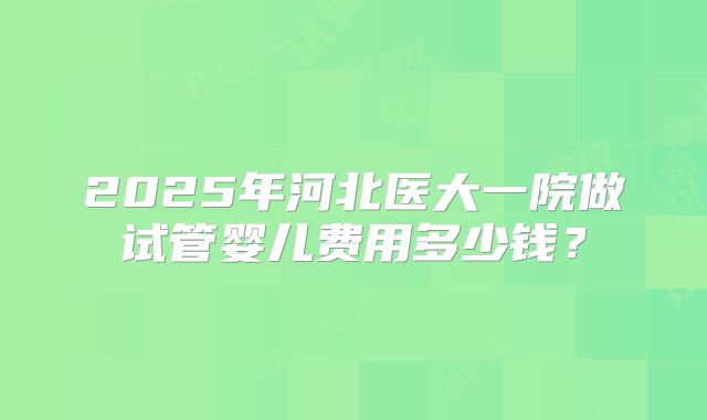 2025年河北医大一院做试管婴儿费用多少钱?
