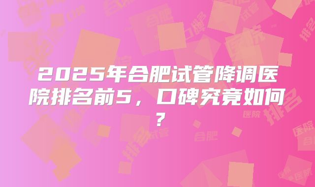 2025年合肥试管降调医院排名前5，口碑究竟如何？