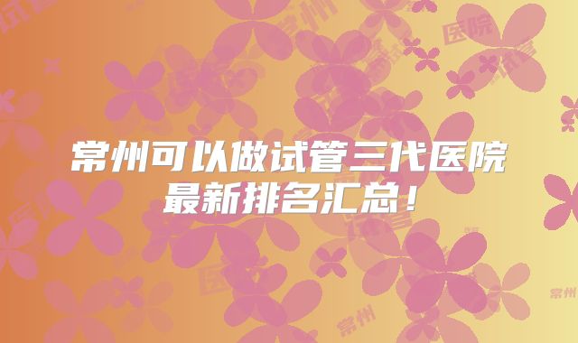 常州可以做试管三代医院最新排名汇总！