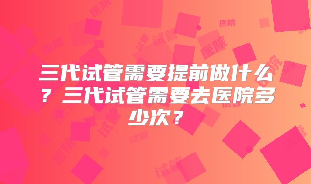 三代试管需要提前做什么？三代试管需要去医院多少次？