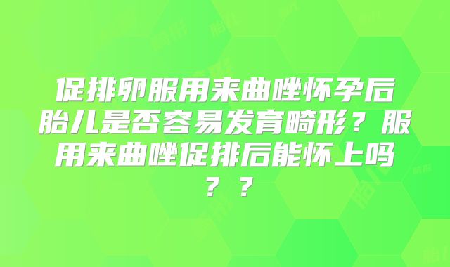 促排卵服用来曲唑怀孕后胎儿是否容易发育畸形？服用来曲唑促排后能怀上吗？？
