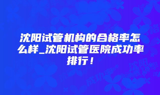 沈阳试管机构的合格率怎么样_沈阳试管医院成功率排行！