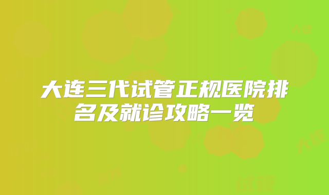 大连三代试管正规医院排名及就诊攻略一览