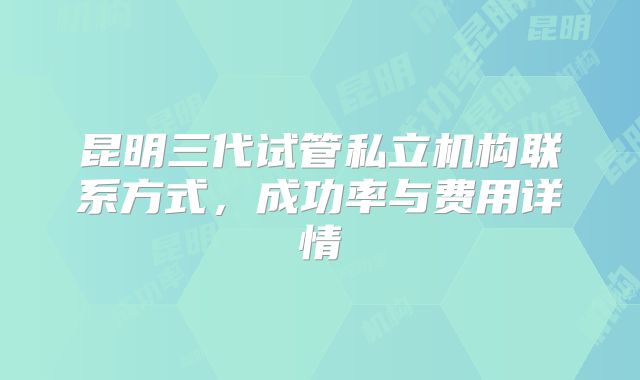昆明三代试管私立机构联系方式，成功率与费用详情