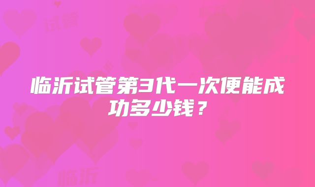 临沂试管第3代一次便能成功多少钱?