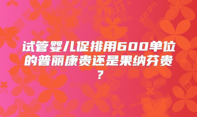试管婴儿促排用600单位的普丽康贵还是果纳芬贵？
