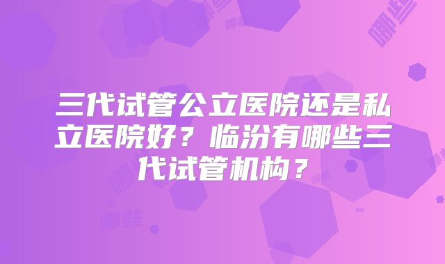 三代试管公立医院还是私立医院好？临汾有哪些三代试管机构？