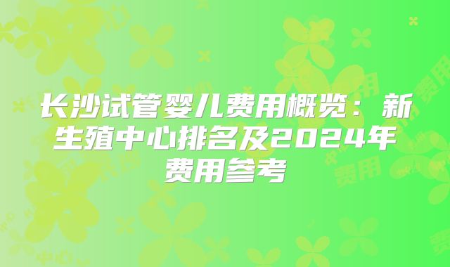 长沙试管婴儿费用概览:新生殖中心排名及2024年费用参考