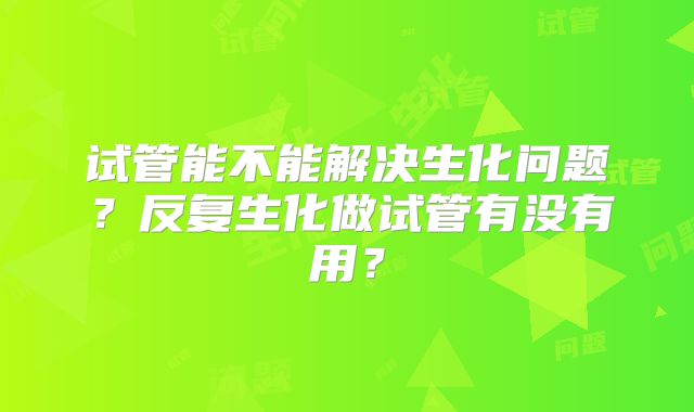 试管能不能解决生化问题?反复生化做试管有没有用?