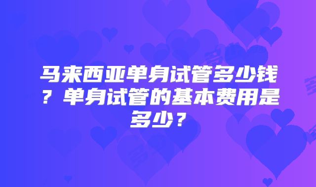 马来西亚单身试管多少钱？单身试管的基本费用是多少？