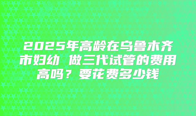 2025年高龄在乌鲁木齐市妇幼 做三代试管的费用高吗?要花费多少钱