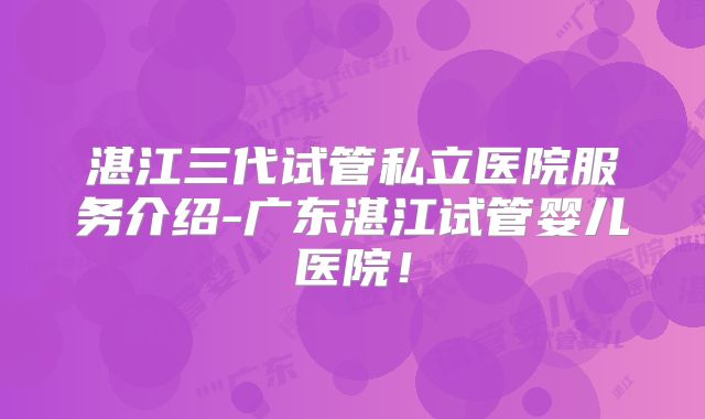 湛江三代试管私立医院服务介绍-广东湛江试管婴儿医院！