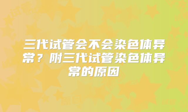 三代试管会不会染色体异常？附三代试管染色体异常的原因