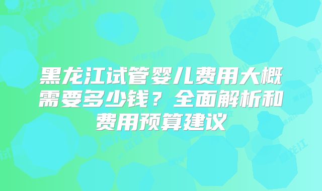 黑龙江试管婴儿费用大概需要多少钱？全面解析和费用预算建议