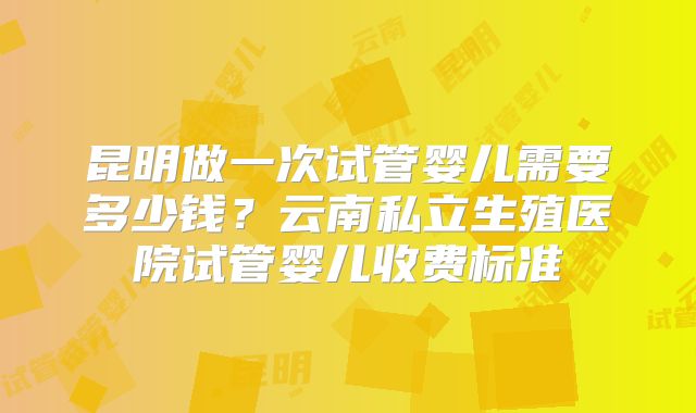 昆明做一次试管婴儿需要多少钱？云南私立生殖医院试管婴儿收费标准