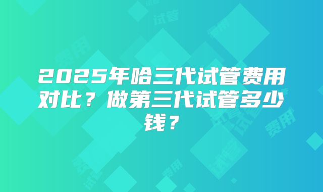 2025年哈三代试管费用对比？做第三代试管多少钱？
