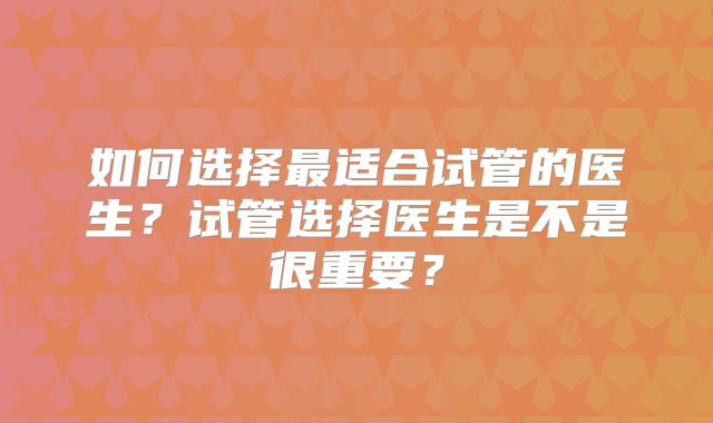 如何选择最适合试管的医生？试管选择医生是不是很重要？