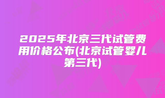 2025年北京三代试管费用价格公布(北京试管婴儿第三代)