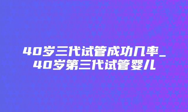 40岁三代试管成功几率_40岁第三代试管婴儿