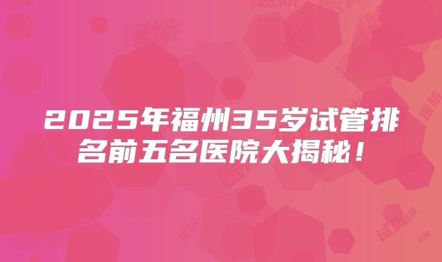 2025年福州35岁试管排名前五名医院大揭秘!