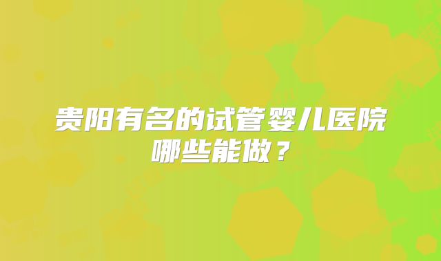 贵阳有名的试管婴儿医院哪些能做?