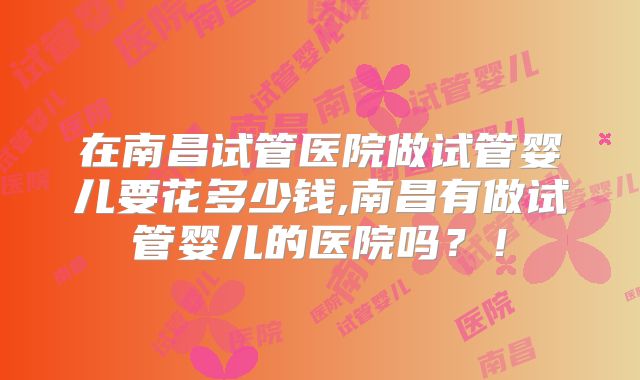 在南昌试管医院做试管婴儿要花多少钱,南昌有做试管婴儿的医院吗？！