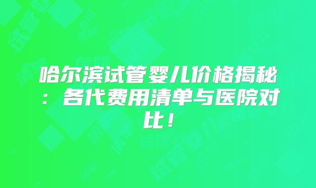 哈尔滨试管婴儿价格揭秘：各代费用清单与医院对比！