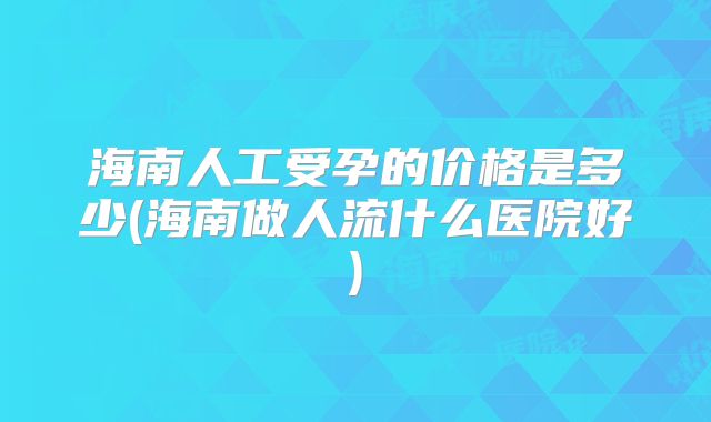 海南人工受孕的价格是多少(海南做人流什么医院好)